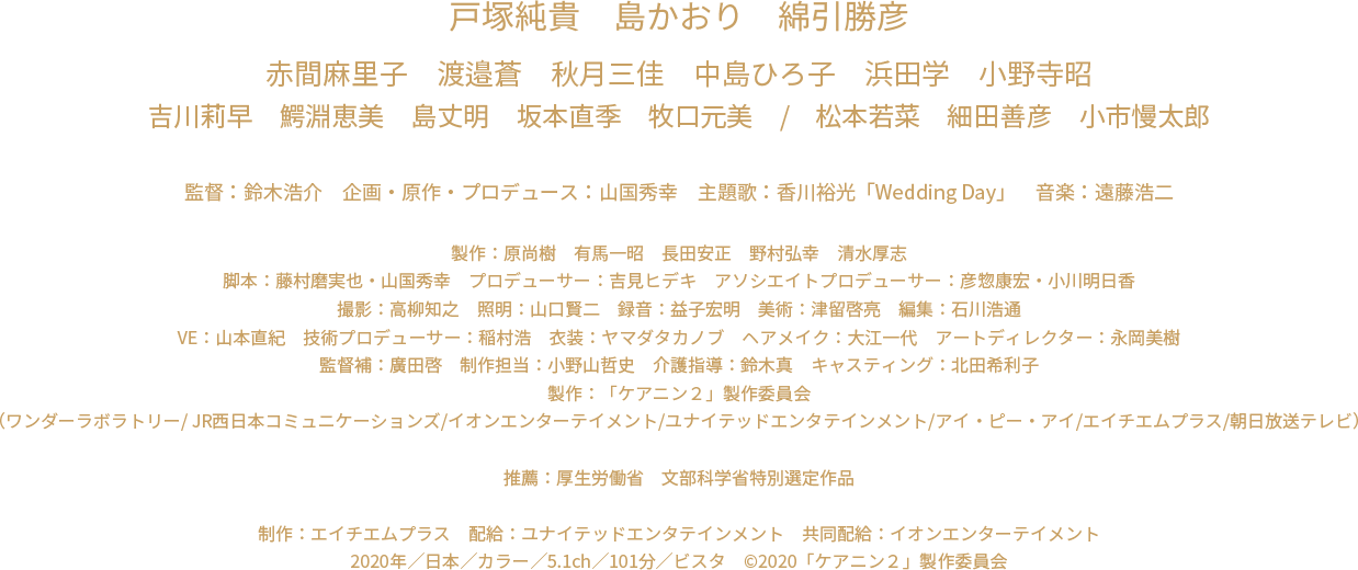 戸塚純貴　島かおり　綿引勝彦　赤間麻里子　渡邉蒼　秋月三佳　中島ひろ子　浜田学　小野寺昭　吉川莉早　鰐淵恵美　島丈明　坂本直季　牧口元美　松本若菜　細田善彦　小市慢太郎　監督：鈴木浩介　企画・原作・プロデュース：山国秀幸　主題歌：香川裕光「Wedding Day」　音楽：遠藤浩二　製作：原尚樹　有馬一昭　長田安正　野村弘幸　清水厚志　脚本：藤村磨実也・山国秀幸　プロデューサー：吉見ヒデキ　アソシエイトプロデューサー：彦惣康宏・小川明日香　撮影：高柳知之　照明：山口賢二　録音：益子宏明　美術：津留啓亮　編集：石川浩通　VE：山本直紀　技術プロデューサー：稲村浩　衣装：ヤマダタカノブ　ヘアメイク：大江一代　アートディレクター：永岡美樹　監督補：廣田啓 制作担当：小野山哲史　キャスティング：北田希利子　製作：「ケアニン２」製作委員会　（ワンダーラボラトリー/ JR西日本コミュニケーションズ/イオンエンターテイメント/ユナイテッドエンタテインメント/アイ・ピー・アイ/エイチエムプラス/朝日放送テレビ）　推薦：厚生労働省　制作：エイチエムプラス　配給：ユナイテッドエンタテインメント　共同配給：イオンエンターテイメント　2020年／日本／カラー／5.1ch／101分／ビスタ　c2020「ケアニン２」製作委員会