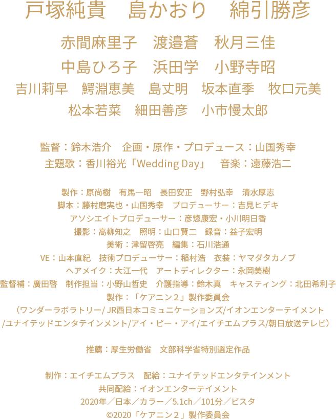 戸塚純貴　島かおり　綿引勝彦　赤間麻里子　渡邉蒼　秋月三佳　中島ひろ子　浜田学　小野寺昭　吉川莉早　鰐淵恵美　島丈明　坂本直季　牧口元美　松本若菜　細田善彦　小市慢太郎　監督：鈴木浩介　企画・原作・プロデュース：山国秀幸　主題歌：香川裕光「Wedding Day」　音楽：遠藤浩二　製作：原尚樹　有馬一昭　長田安正　野村弘幸　清水厚志　脚本：藤村磨実也・山国秀幸　プロデューサー：吉見ヒデキ　アソシエイトプロデューサー：彦惣康宏・小川明日香　撮影：高柳知之　照明：山口賢二　録音：益子宏明　美術：津留啓亮　編集：石川浩通　VE：山本直紀　技術プロデューサー：稲村浩　衣装：ヤマダタカノブ　ヘアメイク：大江一代　アートディレクター：永岡美樹　監督補：廣田啓 制作担当：小野山哲史　キャスティング：北田希利子　製作：「ケアニン２」製作委員会　（ワンダーラボラトリー/ JR西日本コミュニケーションズ/イオンエンターテイメント/ユナイテッドエンタテインメント/アイ・ピー・アイ/エイチエムプラス/朝日放送テレビ）　推薦：厚生労働省　制作：エイチエムプラス　配給：ユナイテッドエンタテインメント　共同配給：イオンエンターテイメント　2020年／日本／カラー／5.1ch／101分／ビスタ　c2020「ケアニン２」製作委員会